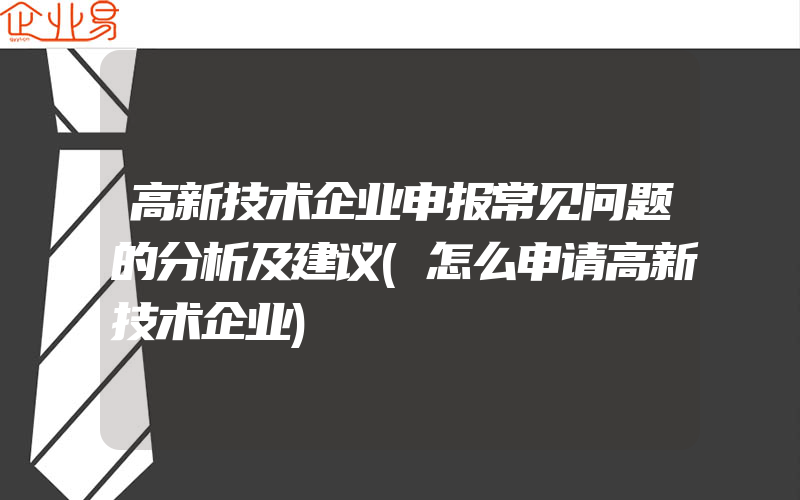 高新技术企业申报常见问题的分析及建议(怎么申请高新技术企业)