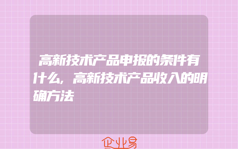 高新技术产品申报的条件有什么,高新技术产品收入的明确方法