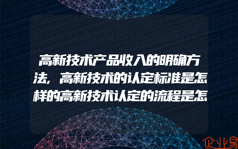 高新技术产品收入的明确方法,高新技术的认定标准是怎样的高新技术认定的流程是怎样的