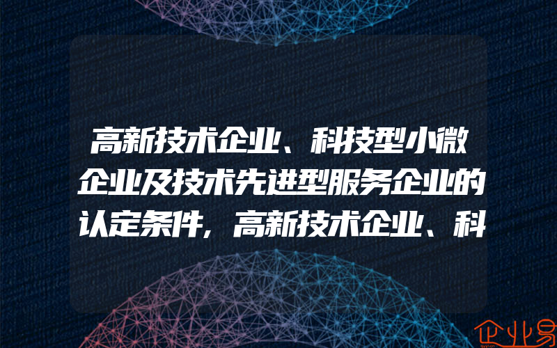 高新技术企业、科技型小微企业及技术先进型服务企业的认定条件,高新技术企业、科技型小微企业及技术先进型服务企业的优惠