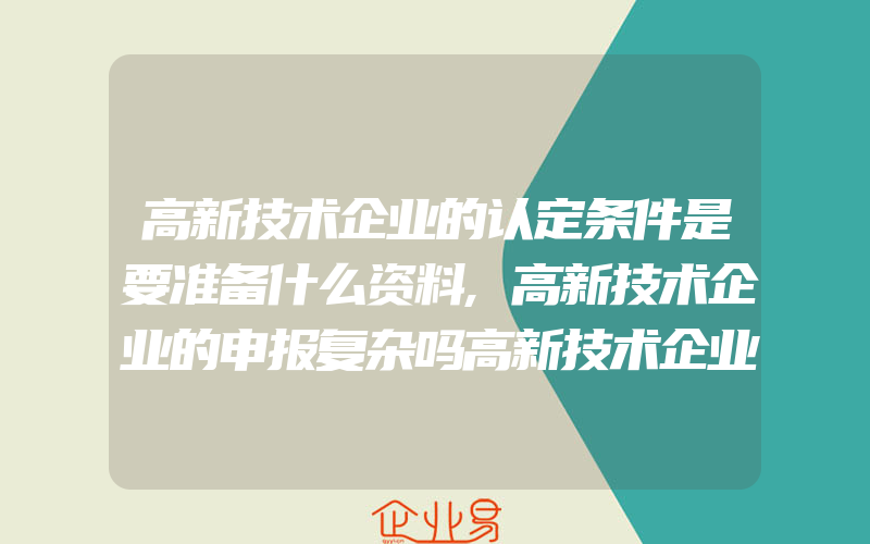 高新技术企业的认定条件是要准备什么资料,高新技术企业的申报复杂吗高新技术企业申报步骤包含什么