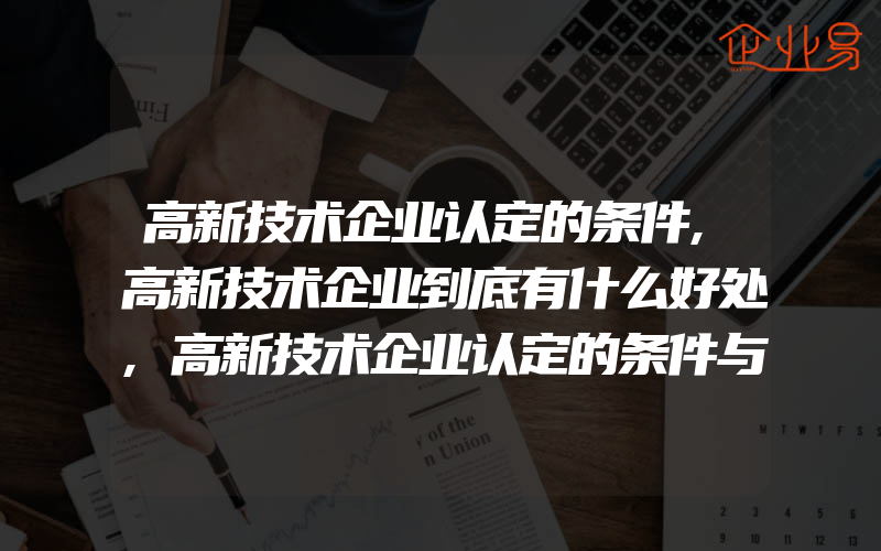 高新技术企业认定的条件,高新技术企业到底有什么好处,高新技术企业认定的条件与流程有什么,几点带你全面了解