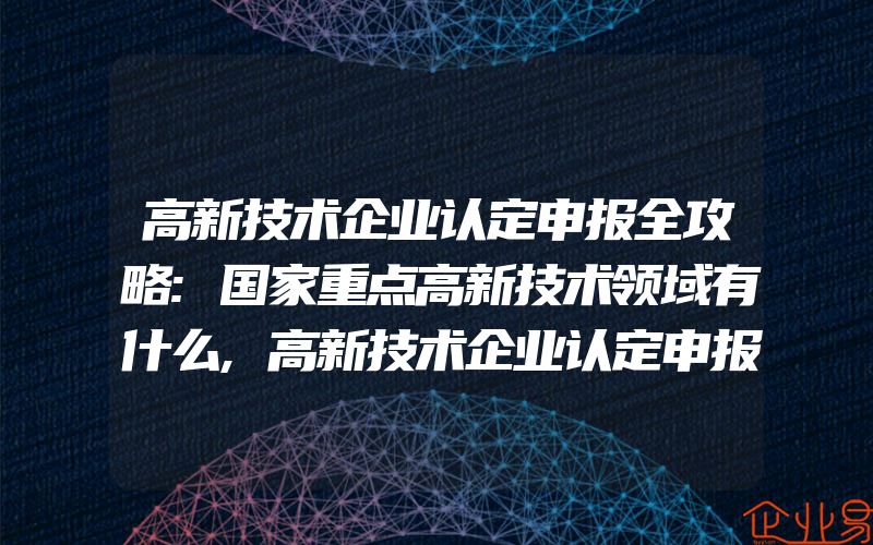 高新技术企业认定申报全攻略:国家重点高新技术领域有什么,高新技术企业认定申报时间周期:高新技术企业认定申报好处有什么