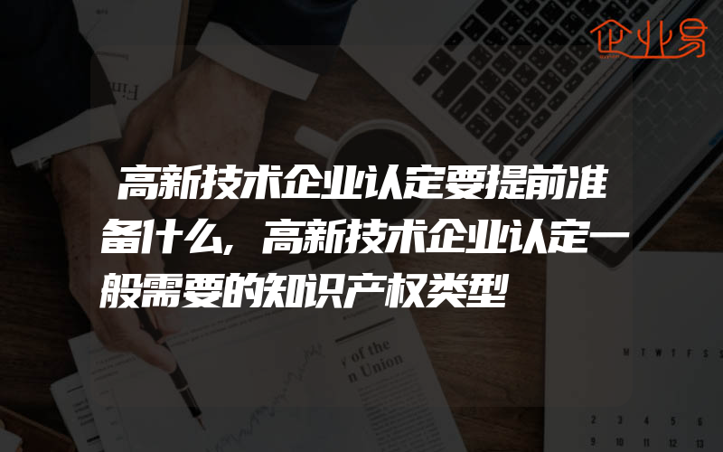 高新技术企业认定要提前准备什么,高新技术企业认定一般需要的知识产权类型