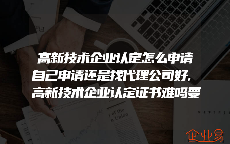 高新技术企业认定怎么申请自己申请还是找代理公司好,高新技术企业认定证书难吗要提前准备什么