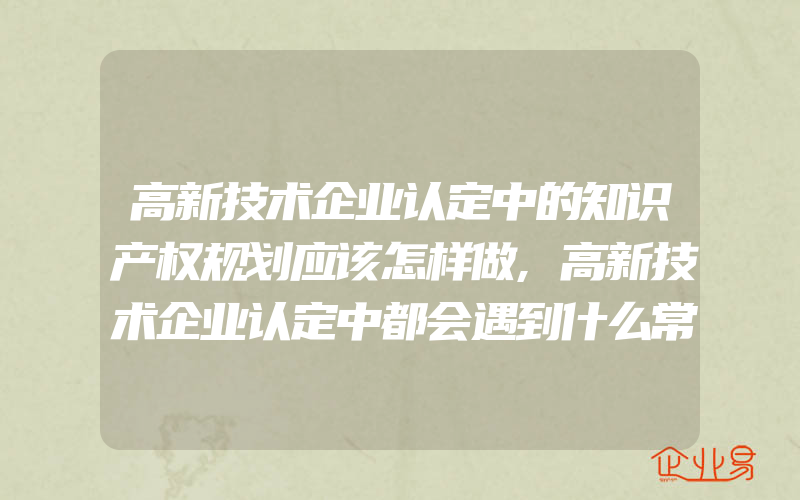 高新技术企业认定中的知识产权规划应该怎样做,高新技术企业认定中都会遇到什么常见问题怎样解答