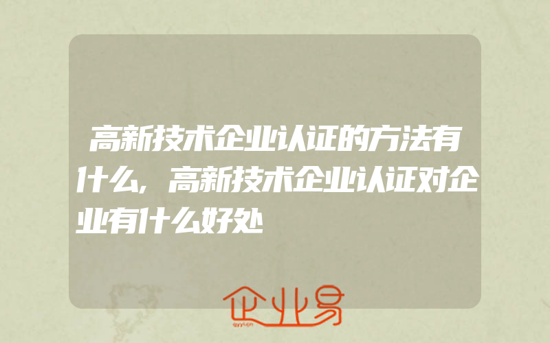 高新技术企业认证的方法有什么,高新技术企业认证对企业有什么好处