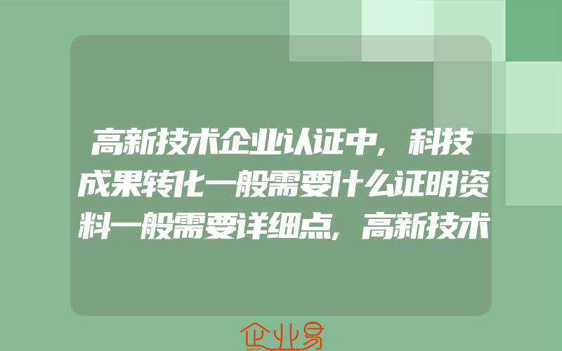 高新技术企业认证中,科技成果转化一般需要什么证明资料一般需要详细点,高新技术企业申报对知识产权的要求是什么买专利一般需要注意什么