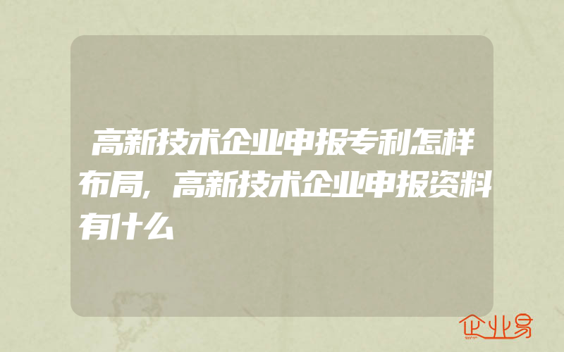 高新技术企业申报专利怎样布局,高新技术企业申报资料有什么