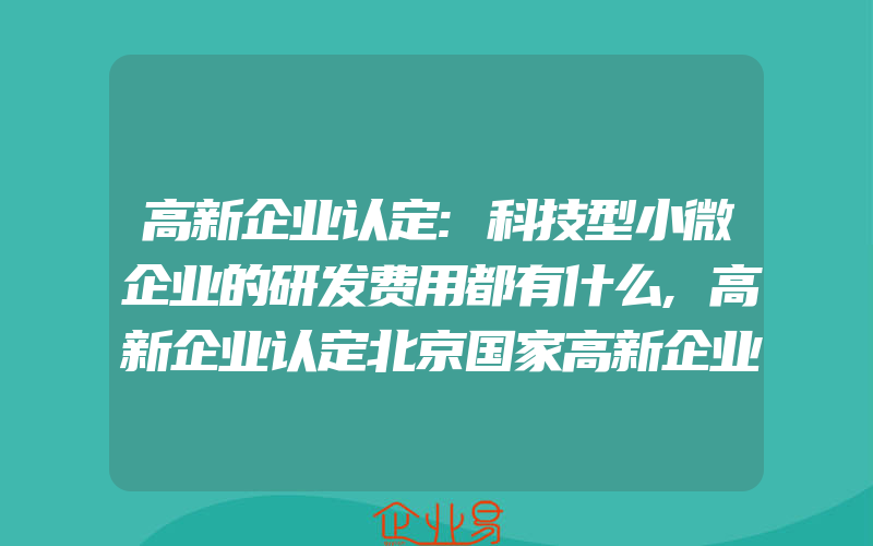 高新企业认定:科技型小微企业的研发费用都有什么,高新企业认定北京国家高新企业认定的转变