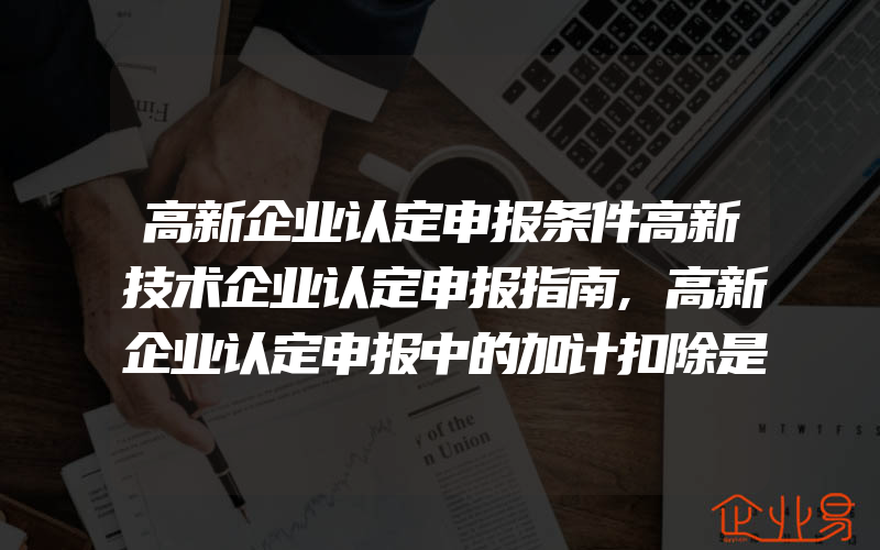 高新企业认定申报条件高新技术企业认定申报指南,高新企业认定申报中的加计扣除是怎么回事