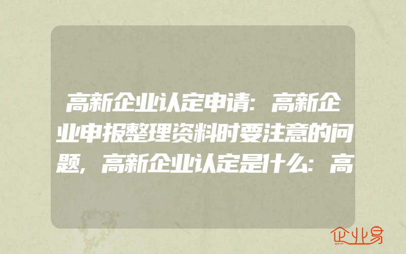 高新企业认定申请:高新企业申报整理资料时要注意的问题,高新企业认定是什么:高新技术企业认定中的要求