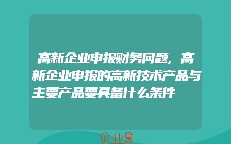 高新企业申报财务问题,高新企业申报的高新技术产品与主要产品要具备什么条件