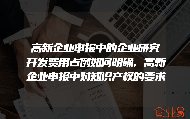 高新企业申报中的企业研究开发费用占例如何明确,高新企业申报中对知识产权的要求