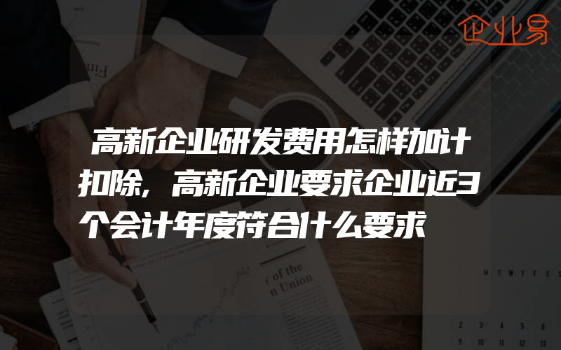 高新企业研发费用怎样加计扣除,高新企业要求企业近3个会计年度符合什么要求