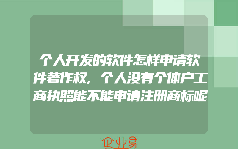 个人开发的软件怎样申请软件著作权,个人没有个体户工商执照能不能申请注册商标呢(怎么申请商标)