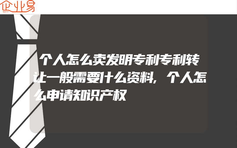 个人怎么卖发明专利专利转让一般需要什么资料,个人怎么申请知识产权