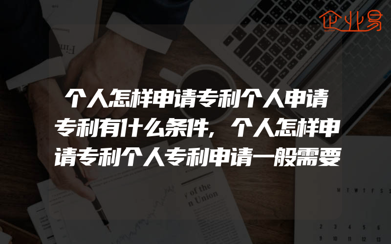 个人怎样申请专利个人申请专利有什么条件,个人怎样申请专利个人专利申请一般需要多少费用