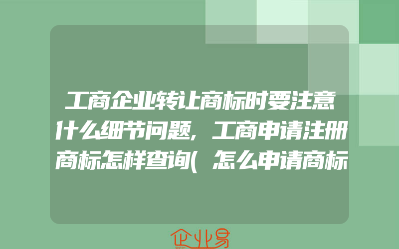 工商企业转让商标时要注意什么细节问题,工商申请注册商标怎样查询(怎么申请商标)