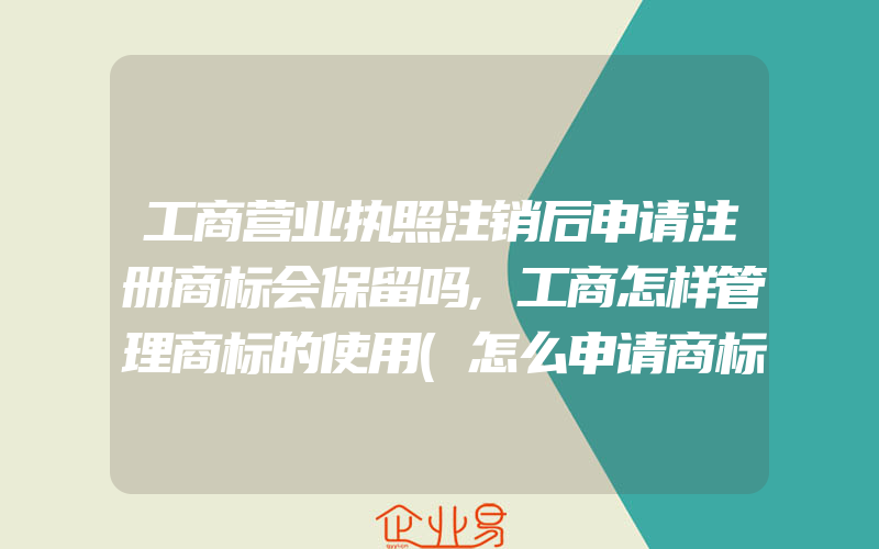 工商营业执照注销后申请注册商标会保留吗,工商怎样管理商标的使用(怎么申请商标)