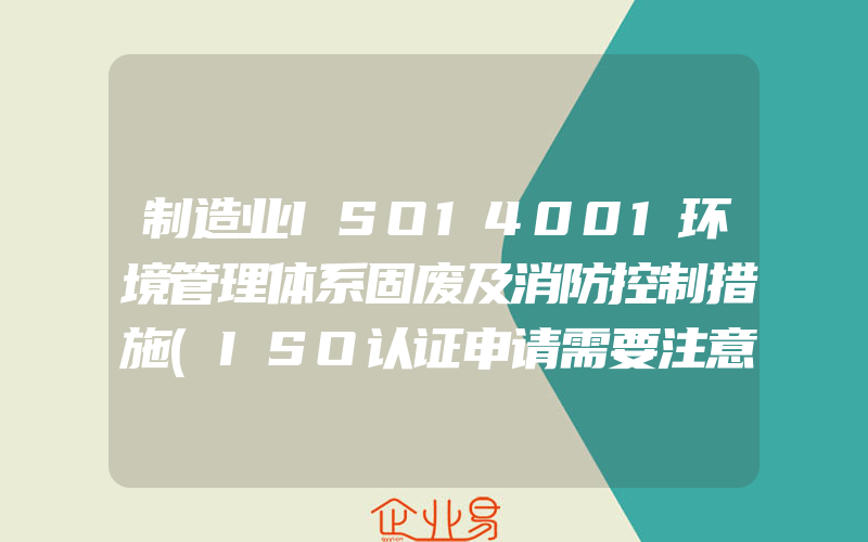 制造业ISO14001环境管理体系固废及消防控制措施(ISO认证申请需要注意什么)