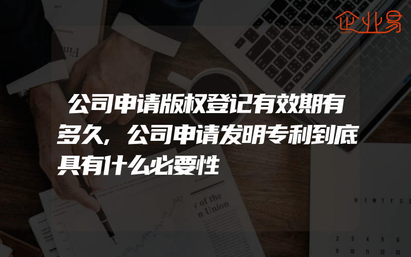 公司申请版权登记有效期有多久,公司申请发明专利到底具有什么必要性