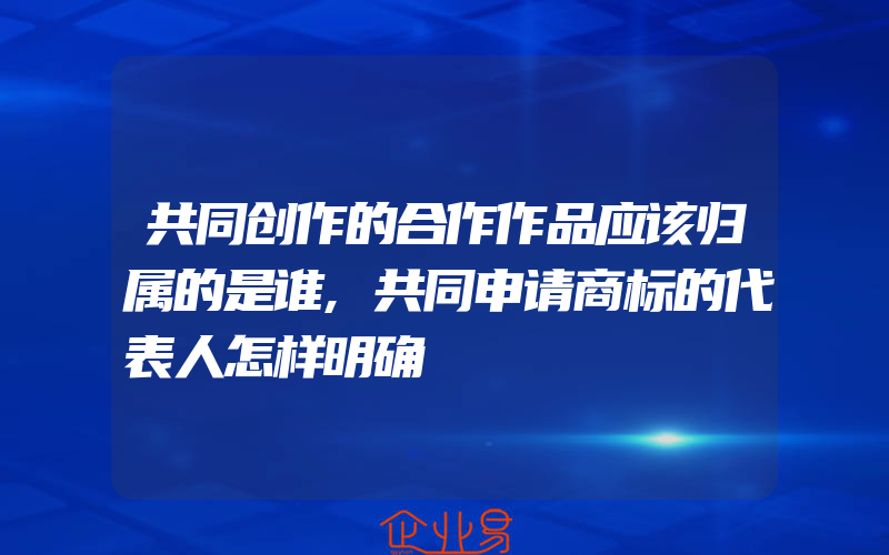 共同创作的合作作品应该归属的是谁,共同申请商标的代表人怎样明确