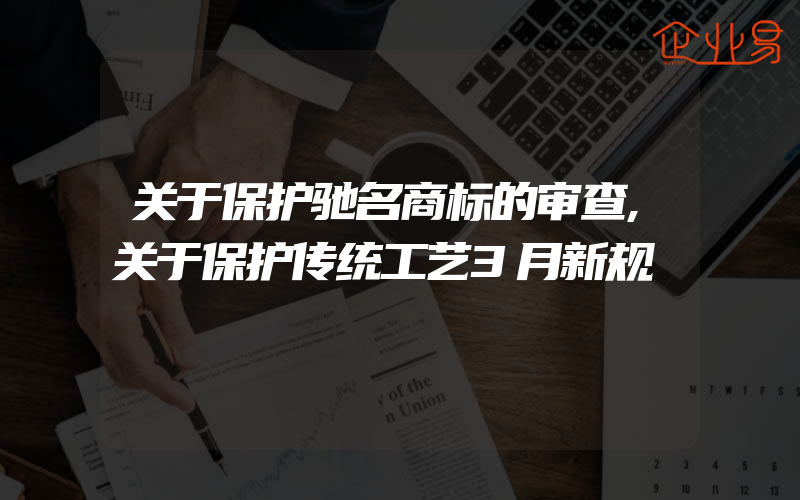 关于保护驰名商标的审查,关于保护传统工艺3月新规