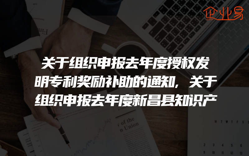 关于组织申报去年度授权发明专利奖励补助的通知,关于组织申报去年度新昌县知识产权项目财政专项奖励资金工作的通知