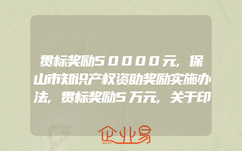 贯标奖励50000元,保山市知识产权资助奖励实施办法,贯标奖励5万元,关于印发怀柔区专利资助办法的通知