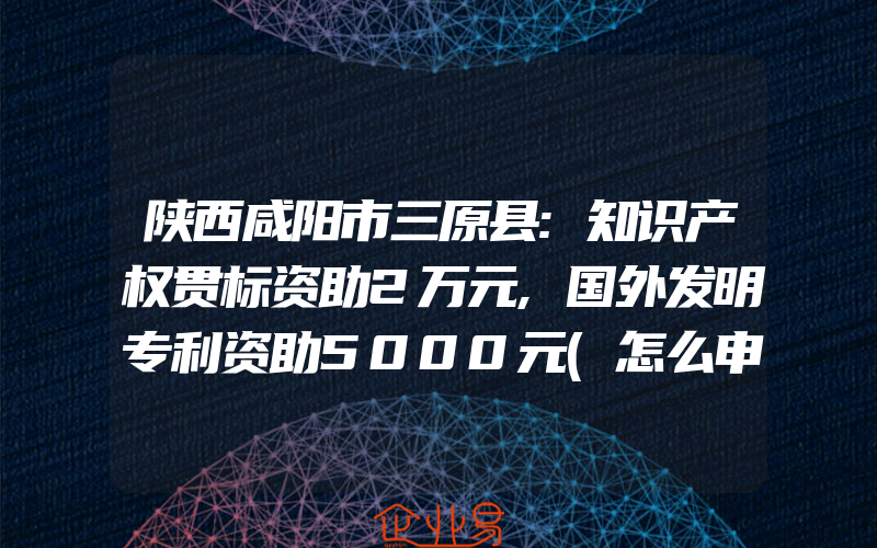 陕西咸阳市三原县:知识产权贯标资助2万元,国外发明专利资助5000元(怎么申请贯标)