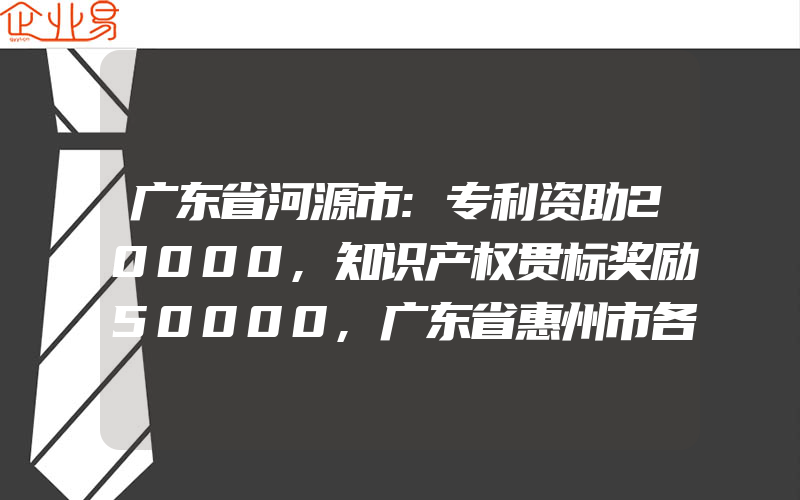 广东省河源市:专利资助20000,知识产权贯标奖励50000,广东省惠州市各区县知识产权贯标奖励政策汇总