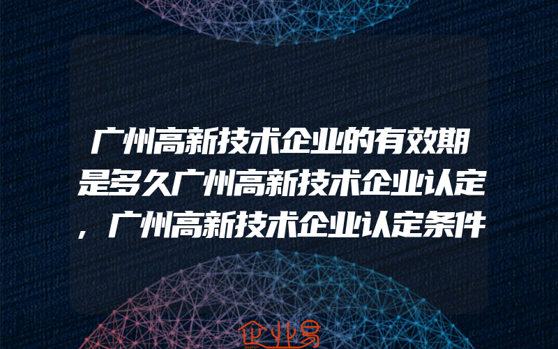 广州高新技术企业的有效期是多久广州高新技术企业认定,广州高新技术企业认定条件及办理流程