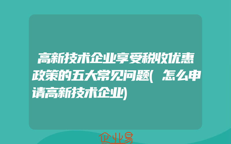 高新技术企业享受税收优惠政策的五大常见问题(怎么申请高新技术企业)