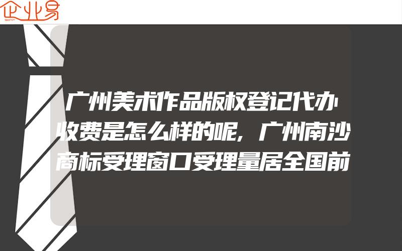 广州美术作品版权登记代办收费是怎么样的呢,广州南沙商标受理窗口受理量居全国前列