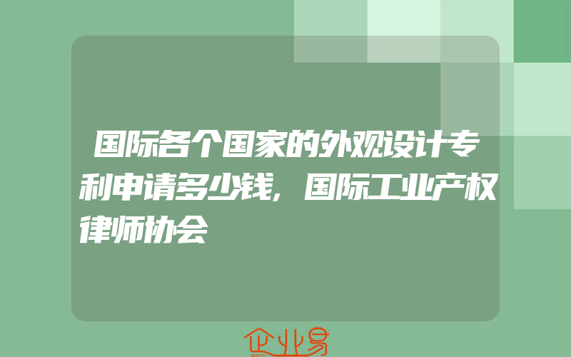 国际各个国家的外观设计专利申请多少钱,国际工业产权律师协会