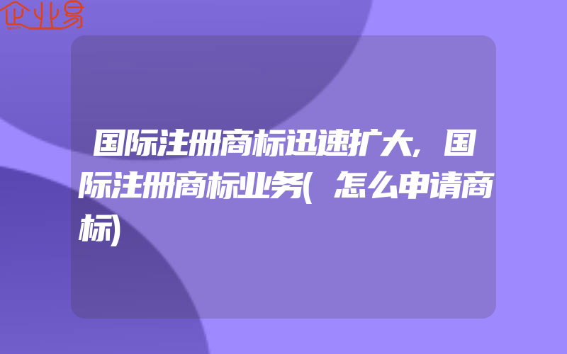 国际注册商标迅速扩大,国际注册商标业务(怎么申请商标)