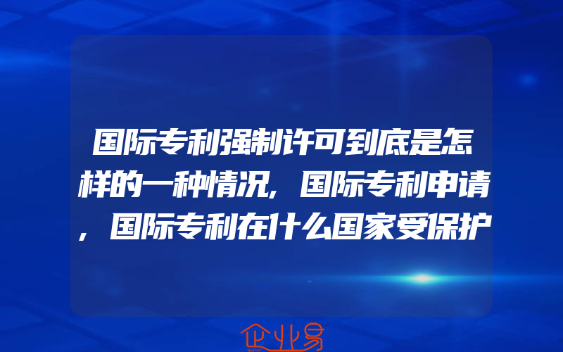 国际专利强制许可到底是怎样的一种情况,国际专利申请,国际专利在什么国家受保护