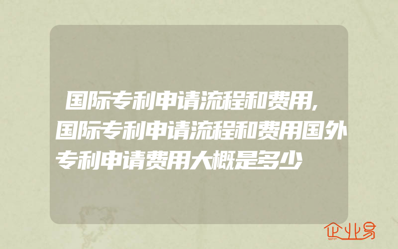 国际专利申请流程和费用,国际专利申请流程和费用国外专利申请费用大概是多少