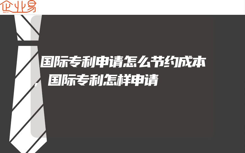 国际专利申请怎么节约成本,国际专利怎样申请