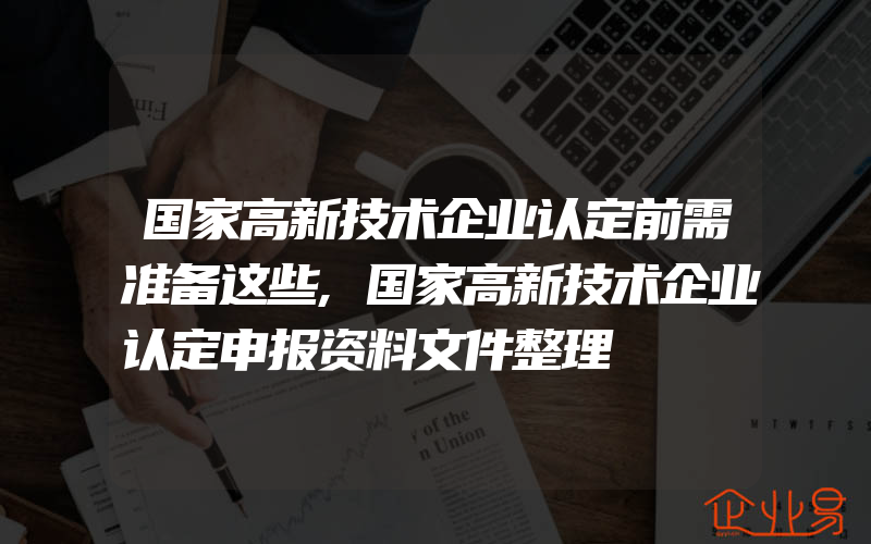 国家高新技术企业认定前需准备这些,国家高新技术企业认定申报资料文件整理