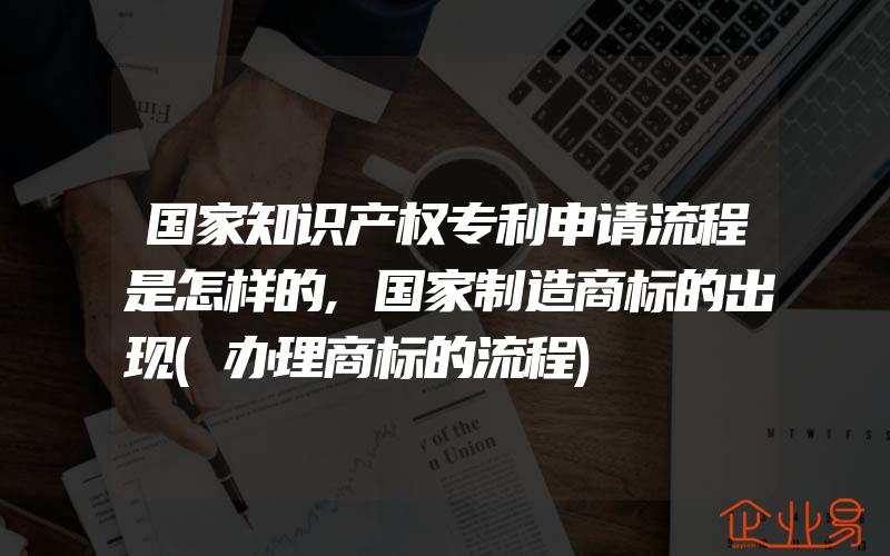 国家知识产权专利申请流程是怎样的,国家制造商标的出现(办理商标的流程)