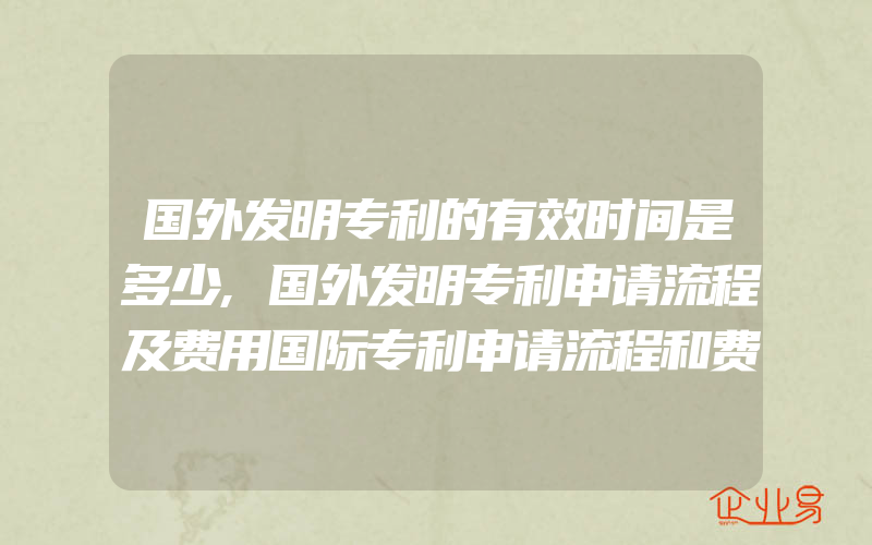 国外发明专利的有效时间是多少,国外发明专利申请流程及费用国际专利申请流程和费用