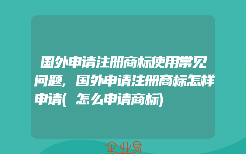 国外申请注册商标使用常见问题,国外申请注册商标怎样申请(怎么申请商标)