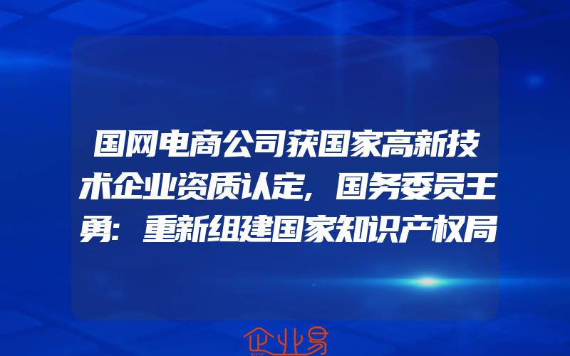 国网电商公司获国家高新技术企业资质认定,国务委员王勇:重新组建国家知识产权局,专利商标合二为一