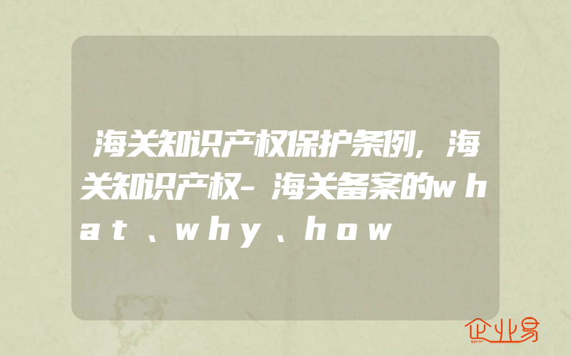 海关知识产权保护条例,海关知识产权-海关备案的what、why、how