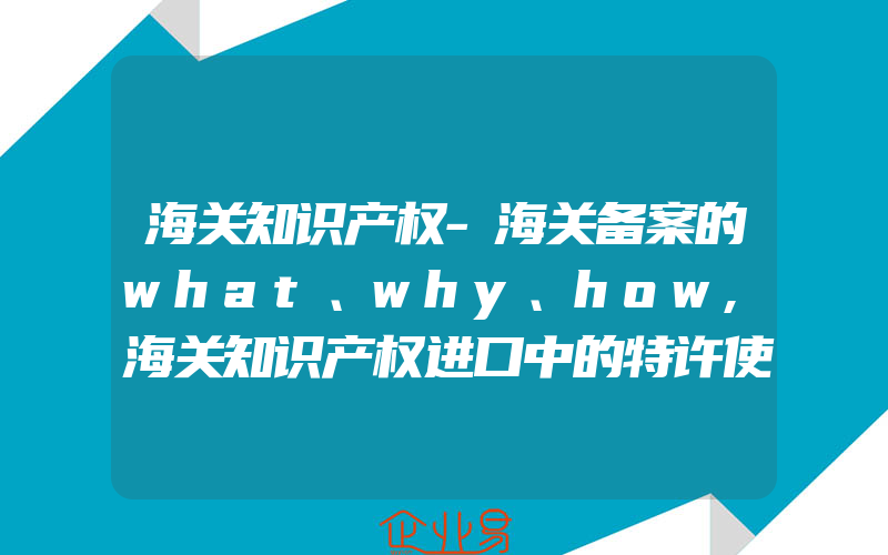 海关知识产权-海关备案的what、why、how,海关知识产权进口中的特许使用费的关税风险