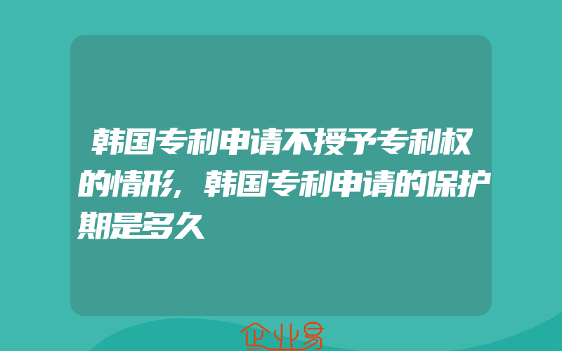 韩国专利申请不授予专利权的情形,韩国专利申请的保护期是多久