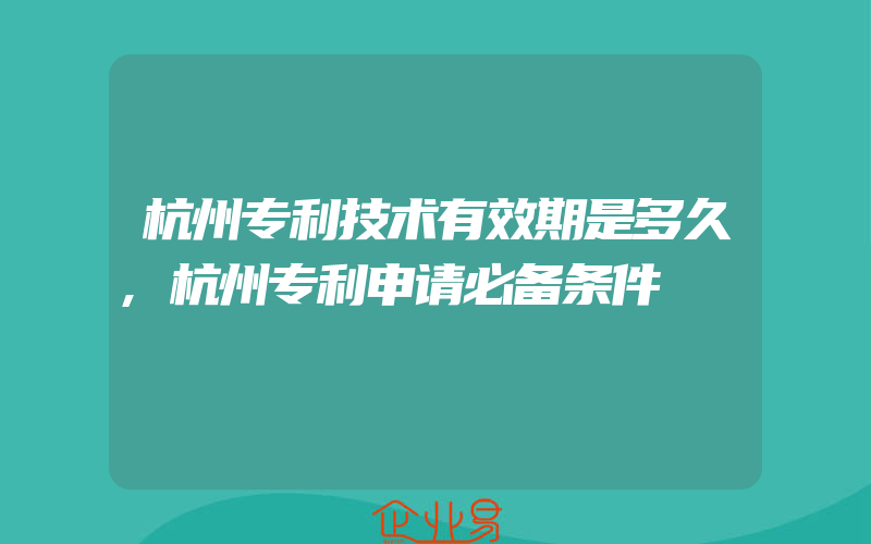 杭州专利技术有效期是多久,杭州专利申请必备条件