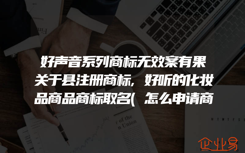 好声音系列商标无效案有果关于县注册商标,好听的化妆品商品商标取名(怎么申请商标)